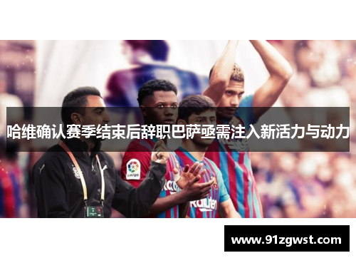 哈维确认赛季结束后辞职巴萨亟需注入新活力与动力