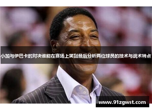 小加与伊巴卡的对决谁能在赛场上笑到最后分析两位球员的技术与战术特点