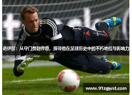诺伊尔：从守门员到传奇，探寻他在足球历史中的不朽地位与影响力